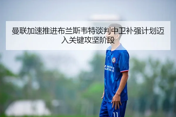 曼联加速推进布兰斯韦特谈判中卫补强计划迈入关键攻坚阶段